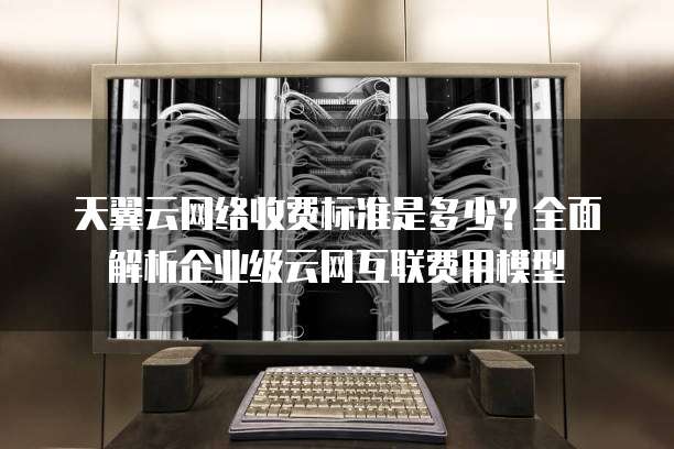 天翼云网络收费标准是多少?全面解析企业级云网互联费用模型