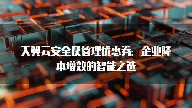 天翼云安全及管理优惠券:企业降本增效的智能之选