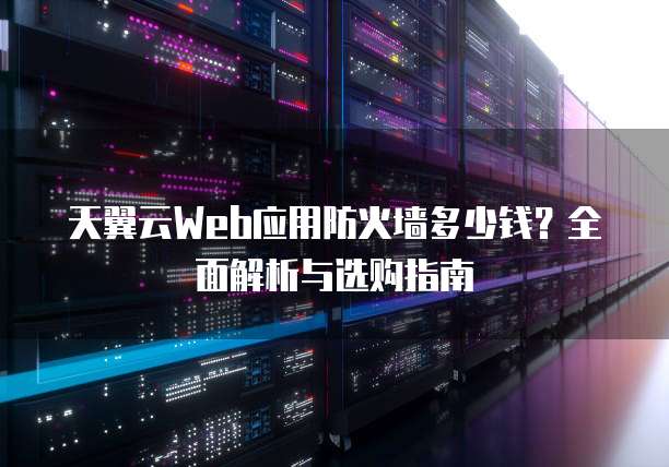 天翼云Web应用防火墙多少钱?全面解析与选购指南