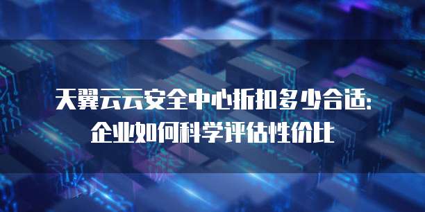 天翼云云安全中心折扣多少合适:企业如何科学评估性价比