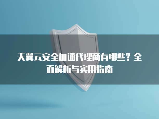 天翼云安全加速代理商有哪些?全面解析与实用指南