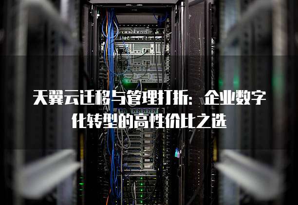天翼云迁移与管理打折:企业数字化转型的高性价比之选