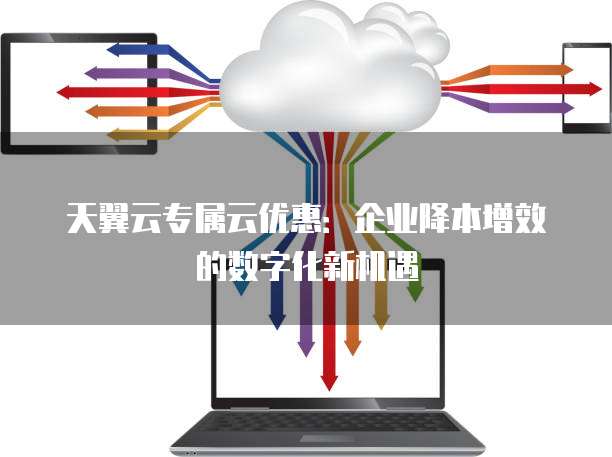 天翼云专属云优惠:企业降本增效的数字化新机遇