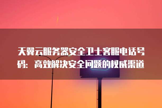 天翼云服务器安全卫士客服电话号码:高效解决安全问题的权威渠道