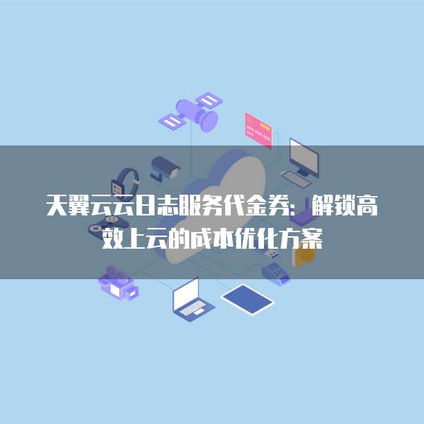 天翼云云日志服务代金券:解锁高效上云的成本优化方案