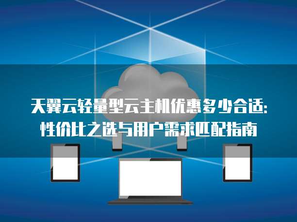 天翼云轻量型云主机优惠多少合适:性价比之选与用户需求匹配指南