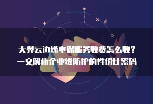 天翼云边缘重保服务收费怎么收？一文解析企业级防护的性价比密码