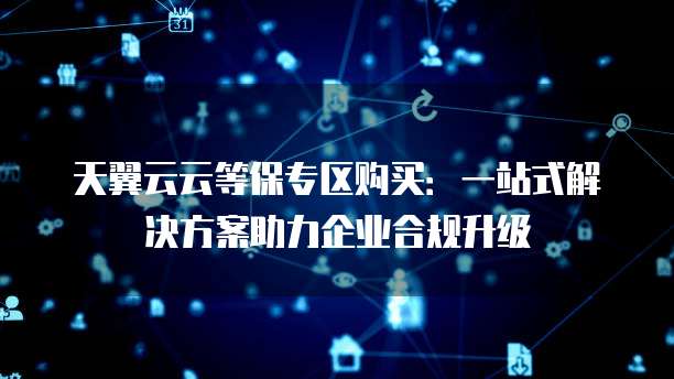 天翼云云等保专区购买:一站式解决方案助力企业合规升级
