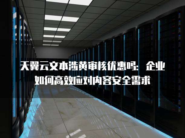 天翼云文本涉黄审核优惠吗：企业如何高效应对内容安全需求