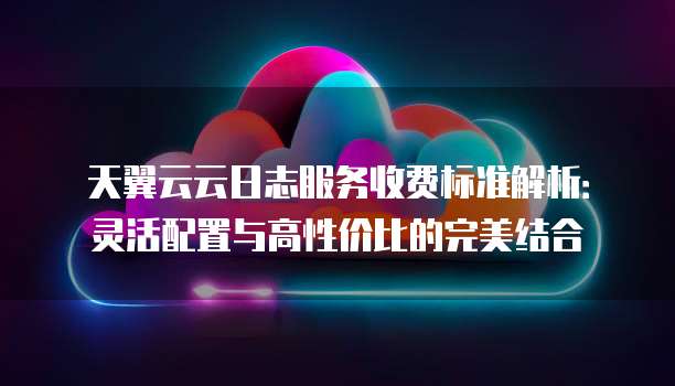 天翼云云日志服务收费标准解析:灵活配置与高性价比的完美结合