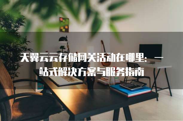 天翼云云存储网关活动在哪里:一站式解决方案与服务指南