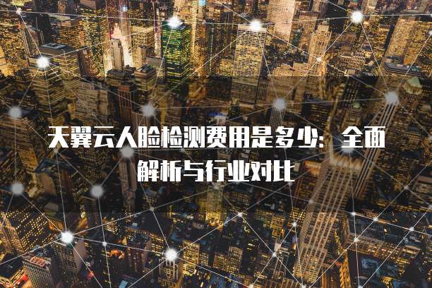 天翼云人脸检测费用是多少:全面解析与行业对比