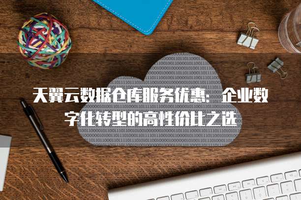 天翼云数据仓库服务优惠:企业数字化转型的高性价比之选