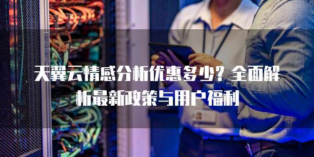 天翼云情感分析优惠多少?全面解析最新政策与用户福利