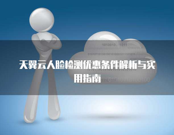 天翼云人脸检测优惠条件解析与实用指南