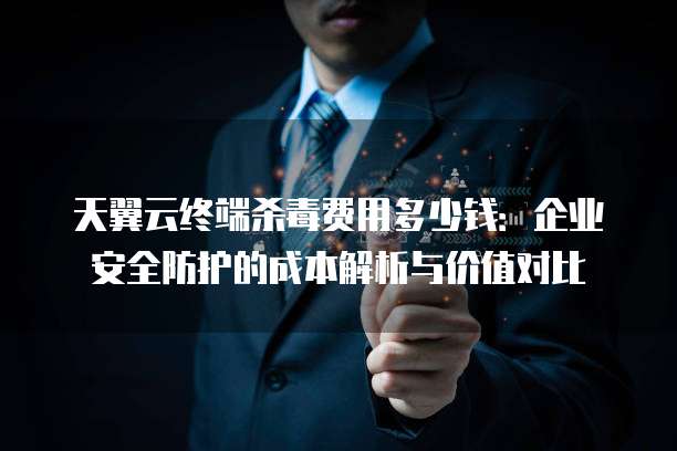 天翼云终端杀毒费用多少钱：企业安全防护的成本解析与价值对比