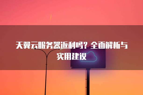 天翼云服务器返利吗？全面解析与实用建议
