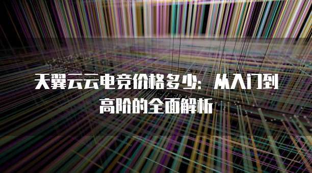 天翼云云电竞价格多少:从入门到高阶的全面解析
