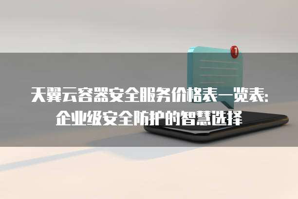 天翼云容器安全服务价格表一览表:企业级安全防护的智慧选择
