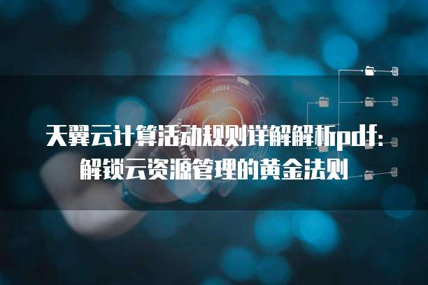 天翼云计算活动规则详解解析pdf:解锁云资源管理的黄金法则