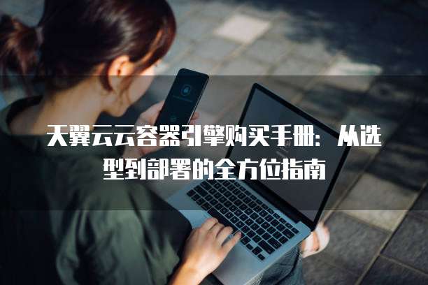 天翼云云容器引擎购买手册:从选型到部署的全方位指南