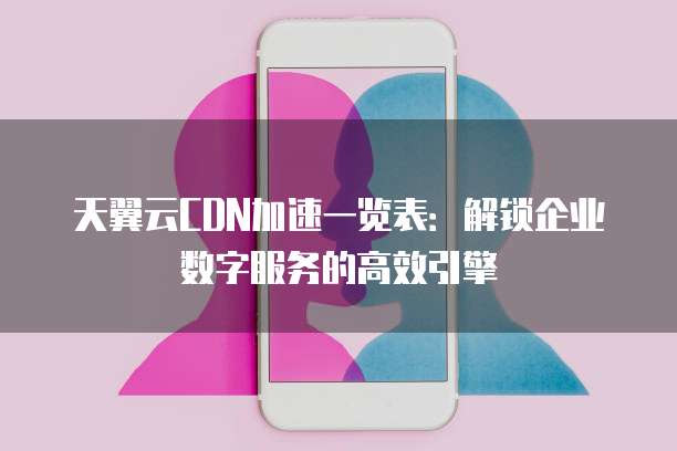 天翼云CDN加速一览表:解锁企业数字服务的高效引擎
