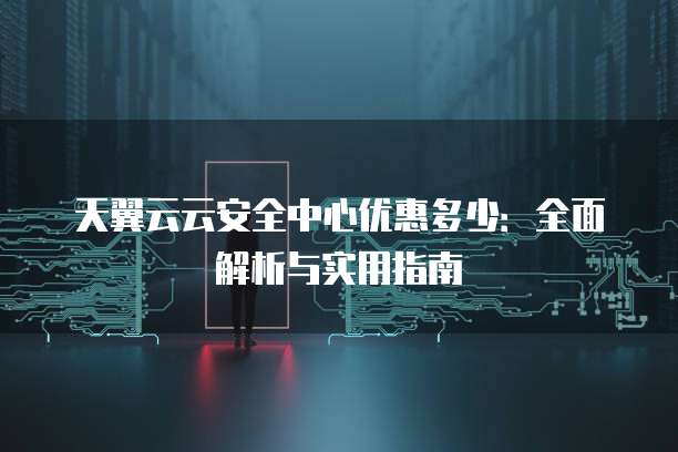 天翼云云安全中心优惠多少:全面解析与实用指南