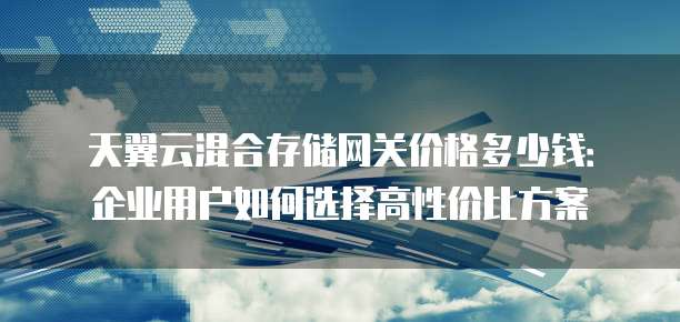 天翼云混合存储网关价格多少钱:企业用户如何选择高性价比方案