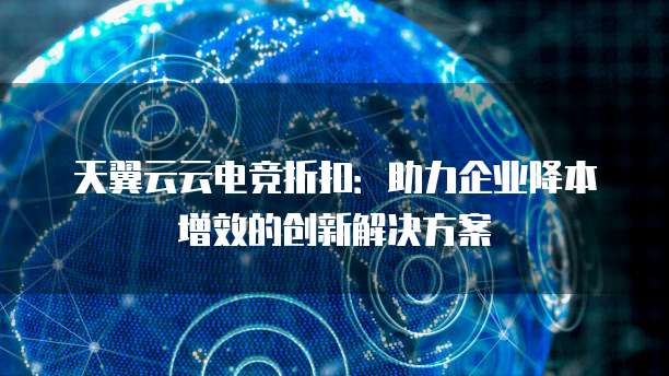 天翼云云电竞折扣:助力企业降本增效的创新解决方案