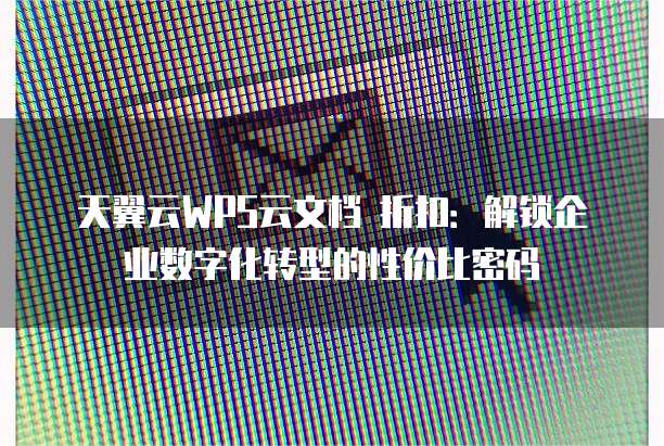 天翼云WPS云文档 折扣:解锁企业数字化转型的性价比密码