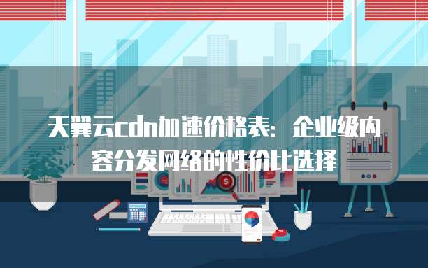 天翼云cdn加速价格表:企业级内容分发网络的性价比选择