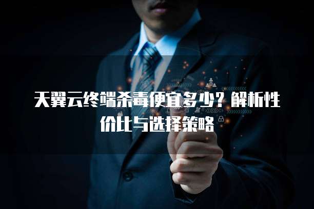 天翼云终端杀毒便宜多少?解析性价比与选择策略