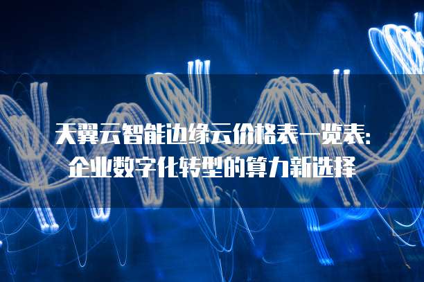 天翼云智能边缘云价格表一览表:企业数字化转型的算力新选择
