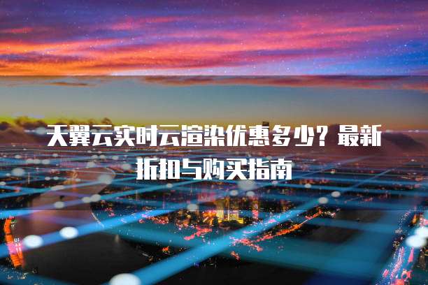天翼云实时云渲染优惠多少?最新折扣与购买指南