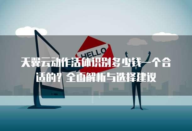 天翼云动作活体识别多少钱一个合适的?全面解析与选择建议
