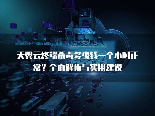 天翼云终端杀毒多少钱一个小时正常?全面解析与实用建议
