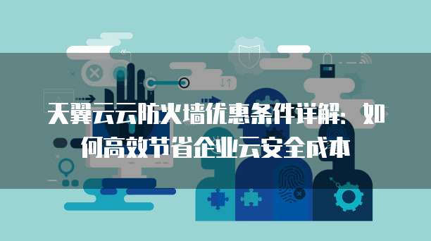 天翼云云防火墙优惠条件详解：如何高效节省企业云安全成本
