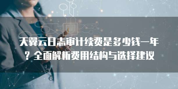 天翼云日志审计续费是多少钱一年?全面解析费用结构与选择建议