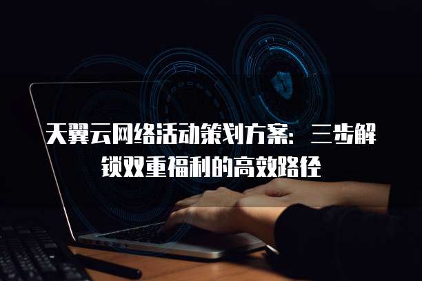 天翼云网络活动策划方案:三步解锁双重福利的高效路径