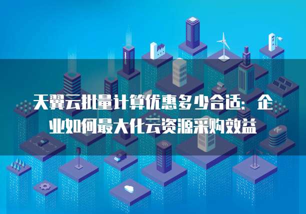 天翼云批量计算优惠多少合适:企业如何最大化云资源采购效益