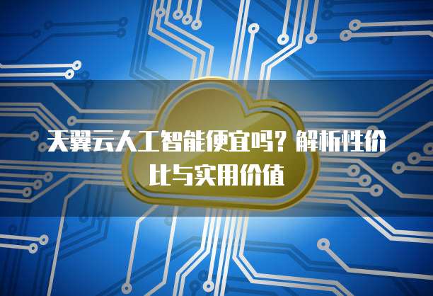 天翼云人工智能便宜吗?解析性价比与实用价值