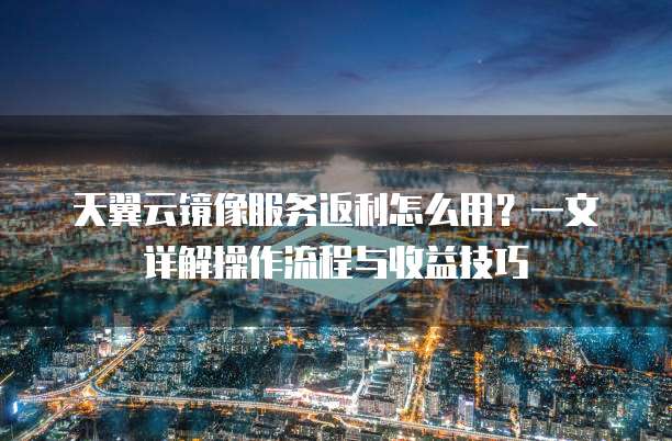 天翼云镜像服务返利怎么用?一文详解操作流程与收益技巧