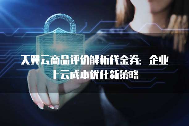 天翼云商品评价解析代金券：企业上云成本优化新策略