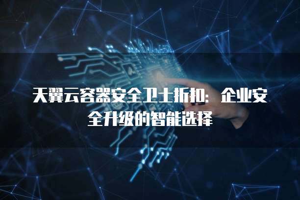 天翼云容器安全卫士折扣：企业安全升级的智能选择