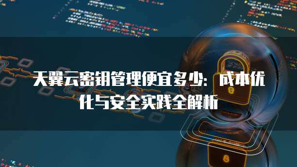 天翼云密钥管理便宜多少:成本优化与安全实践全解析