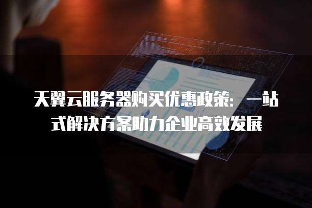 天翼云服务器购买优惠政策:一站式解决方案助力企业高效发展