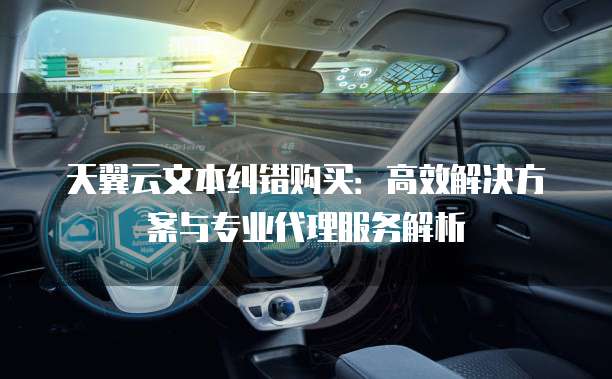 天翼云文本纠错购买:高效解决方案与专业代理服务解析