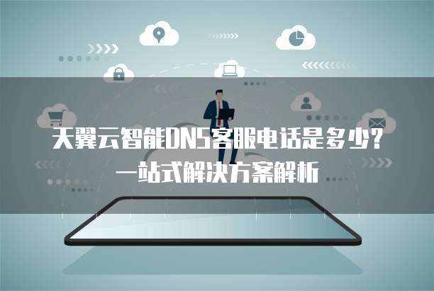 天翼云智能DNS客服电话是多少?一站式解决方案解析