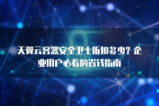 天翼云容器安全卫士折扣多少?企业用户必看的省钱指南