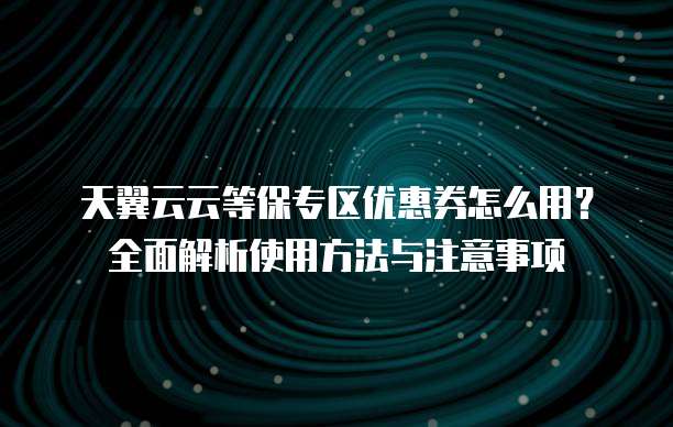 天翼云云等保专区优惠券怎么用?全面解析使用方法与注意事项